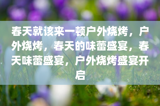 春天就该来一顿户外烧烤，户外烧烤，春天的味蕾盛宴，春天味蕾盛宴，户外烧烤盛宴开启