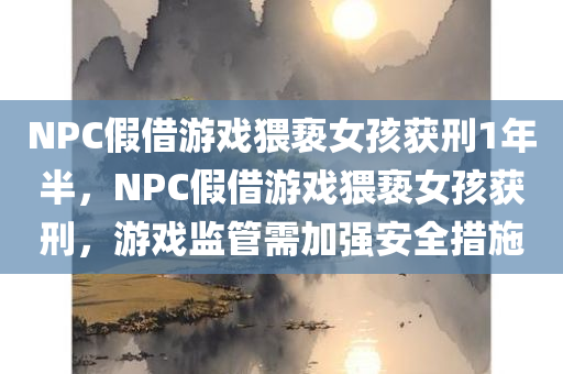 NPC假借游戏猥亵女孩获刑1年半，NPC假借游戏猥亵女孩获刑，游戏监管需加强安全措施，NPC假借游戏猥亵女孩获刑，引发对游戏监管安全措施的紧迫需求