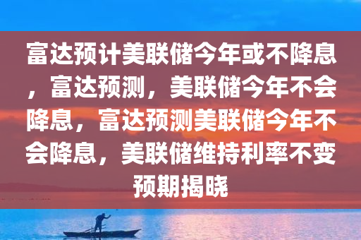 富达预计美联储今年或不降息，富达预测，美联储今年不会降息，富达预测美联储今年不会降息，美联储维持利率不变预期揭晓