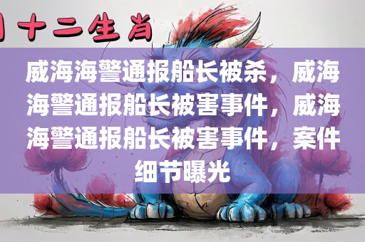 威海海警通报船长被杀，威海海警通报船长被害事件，威海海警通报船长被害事件，案件细节曝光