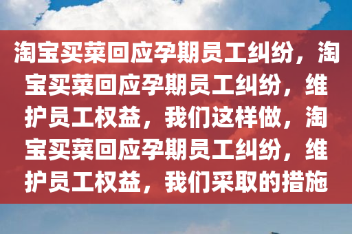 淘宝买菜回应孕期员工纠纷，淘宝买菜回应孕期员工纠纷，维护员工权益，我们这样做，淘宝买菜回应孕期员工纠纷，维护员工权益，我们采取的措施