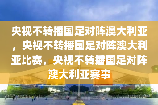 央视不转播国足对阵澳大利亚，央视不转播国足对阵澳大利亚比赛，央视不转播国足对阵澳大利亚赛事