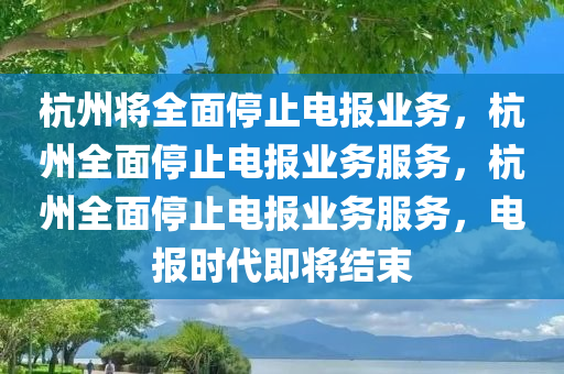 杭州将全面停止电报业务，杭州全面停止电报业务服务，杭州全面停止电报业务服务，电报时代即将结束