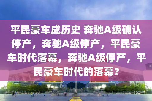 平民豪车成历史 奔驰A级确认停产，奔驰A级停产，平民豪车时代落幕，奔驰A级停产，平民豪车时代的落幕？
