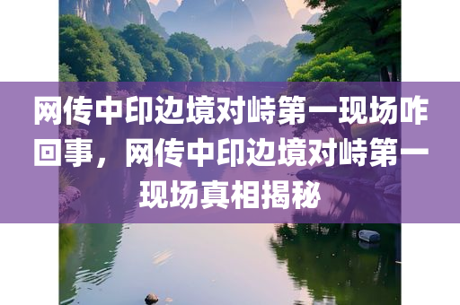 网传中印边境对峙第一现场咋回事，网传中印边境对峙第一现场真相揭秘