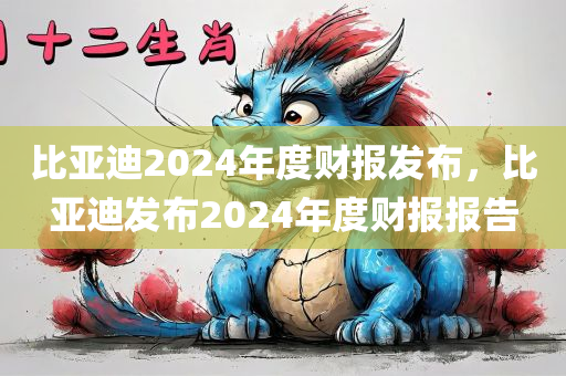 比亚迪2024年度财报发布，比亚迪发布2024年度财报报告
