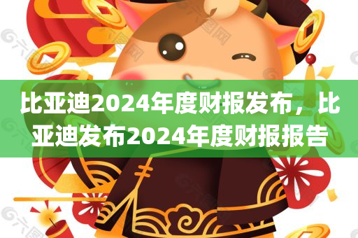 比亚迪2024年度财报发布，比亚迪发布2024年度财报报告