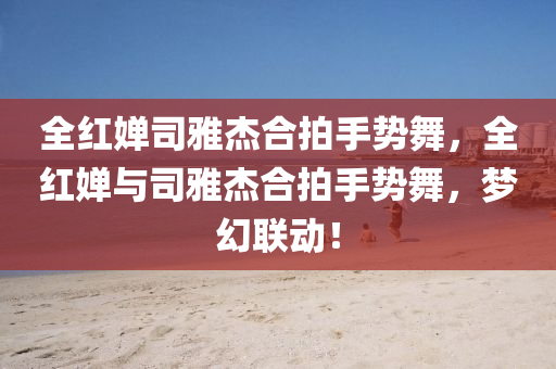 全红婵司雅杰合拍手势舞，全红婵与司雅杰合拍手势舞，梦幻联动！，全红婵与司雅杰梦幻联动，手势舞合拍秀