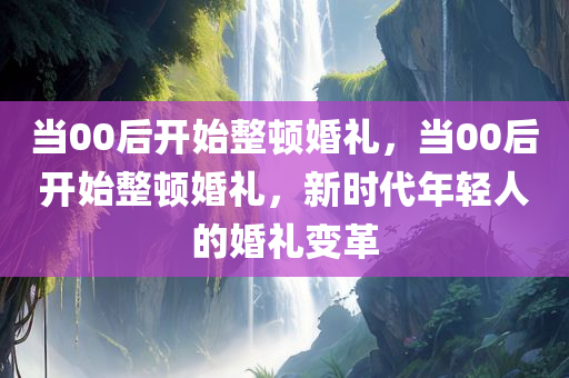 当00后开始整顿婚礼，当00后开始整顿婚礼，新时代年轻人的婚礼变革，新时代年轻人的婚礼革命，从00后的整顿婚礼看变迁