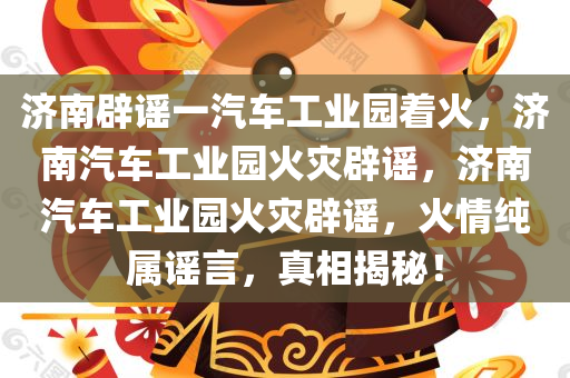 济南辟谣一汽车工业园着火，济南汽车工业园火灾辟谣，济南汽车工业园火灾辟谣，火情纯属谣言，真相揭秘！