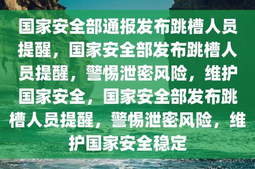 国家安全部通报发布跳槽人员提醒，国家安全部发布跳槽人员提醒，警惕泄密风险，维护国家安全，国家安全部发布跳槽人员提醒，警惕泄密风险，维护国家安全稳定