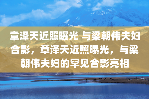章泽天近照曝光 与梁朝伟夫妇合影，章泽天近照曝光，与梁朝伟夫妇的罕见合影亮相