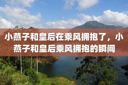 小燕子和皇后在乘风拥抱了，小燕子和皇后乘风拥抱的瞬间