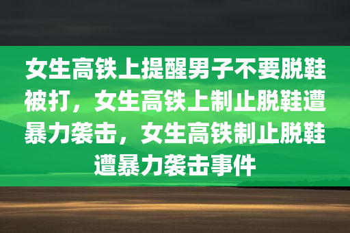 女生高铁上提醒男子不要脱鞋被打，女生高铁上制止脱鞋遭暴力袭击，女生高铁制止脱鞋遭暴力袭击事件