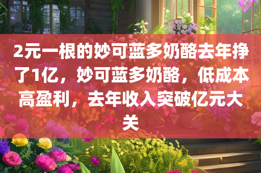 2元一根的妙可蓝多奶酪去年挣了1亿，妙可蓝多奶酪，低成本高盈利，去年收入突破亿元大关