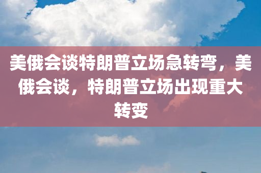 美俄会谈特朗普立场急转弯，美俄会谈，特朗普立场出现重大转变