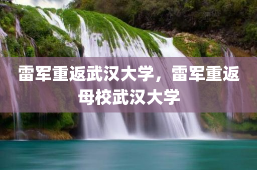 雷军重返武汉大学，雷军重返母校武汉大学