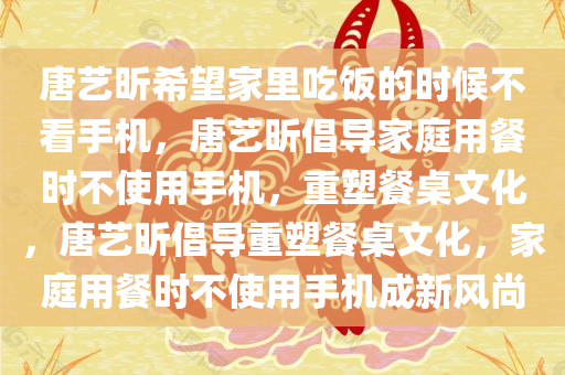唐艺昕希望家里吃饭的时候不看手机，唐艺昕倡导家庭用餐时不使用手机，重塑餐桌文化，唐艺昕倡导重塑餐桌文化，家庭用餐时不使用手机成新风尚