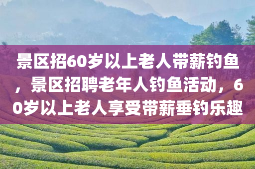 景区招60岁以上老人带薪钓鱼，景区招聘老年人钓鱼活动，60岁以上老人享受带薪垂钓乐趣
