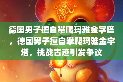 德国男子擅自攀爬玛雅金字塔，德国男子擅自攀爬玛雅金字塔，挑战古迹引发争议