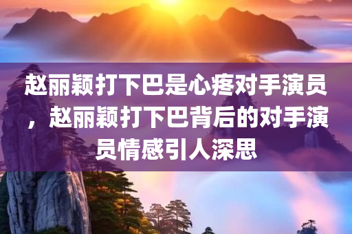 赵丽颖打下巴是心疼对手演员，赵丽颖打下巴背后的对手演员情感引人深思