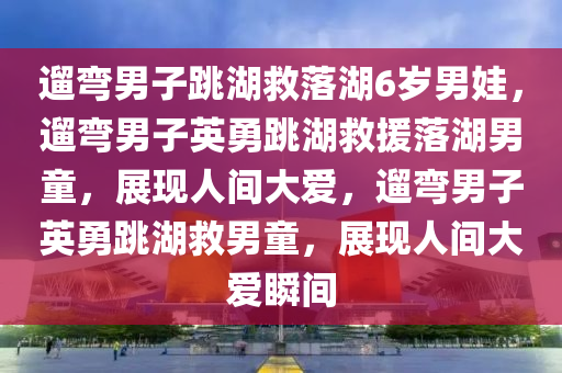遛弯男子跳湖救落湖6岁男娃，遛弯男子英勇跳湖救援落湖男童，展现人间大爱，遛弯男子英勇跳湖救男童，展现人间大爱瞬间