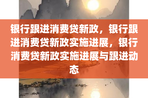 银行跟进消费贷新政，银行跟进消费贷新政实施进展，银行消费贷新政实施进展与跟进动态