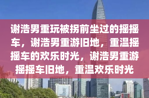 谢浩男重玩被拐前坐过的摇摇车，谢浩男重游旧地，重温摇摇车的欢乐时光，谢浩男重游摇摇车旧地，重温欢乐时光