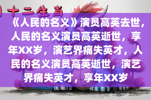 《人民的名义》演员高英去世，人民的名义演员高英逝世，享年XX岁，演艺界痛失英才，人民的名义演员高英逝世，演艺界痛失英才，享年XX岁