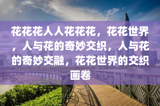 花花花人人花花花，花花世界，人与花的奇妙交织，人与花的奇妙交融，花花世界的交织画卷