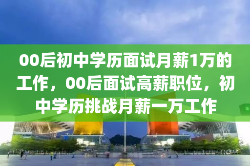 00后初中学历面试月薪1万的工作，00后面试高薪职位，初中学历挑战月薪一万工作