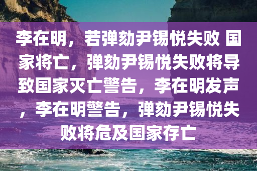 李在明，若弹劾尹锡悦失败 国家将亡，弹劾尹锡悦失败将导致国家灭亡警告，李在明发声，李在明警告，弹劾尹锡悦失败将危及国家存亡