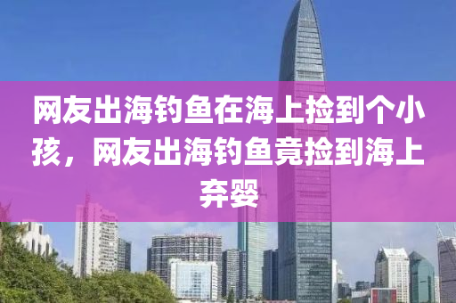 网友出海钓鱼在海上捡到个小孩，网友出海钓鱼竟捡到海上弃婴