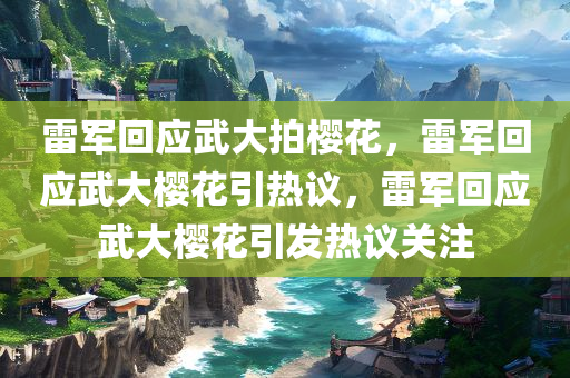 雷军回应武大拍樱花，雷军回应武大樱花引热议，雷军回应武大樱花引发热议关注