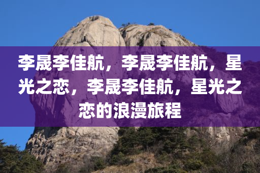 李晟李佳航，李晟李佳航，星光之恋，李晟李佳航，星光之恋的浪漫旅程
