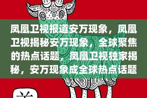 凤凰卫视报道安万现象，凤凰卫视揭秘安万现象，全球聚焦的热点话题，凤凰卫视独家揭秘，安万现象成全球热点话题
