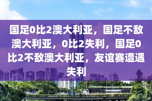 国足0比2澳大利亚，国足不敌澳大利亚，0比2失利，国足0比2不敌澳大利亚，友谊赛遭遇失利