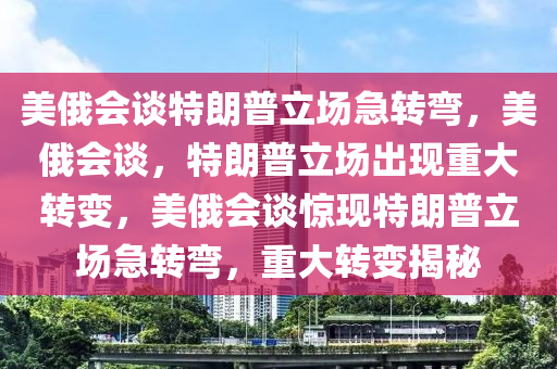 美俄会谈特朗普立场急转弯，美俄会谈，特朗普立场出现重大转变，美俄会谈惊现特朗普立场急转弯，重大转变揭秘