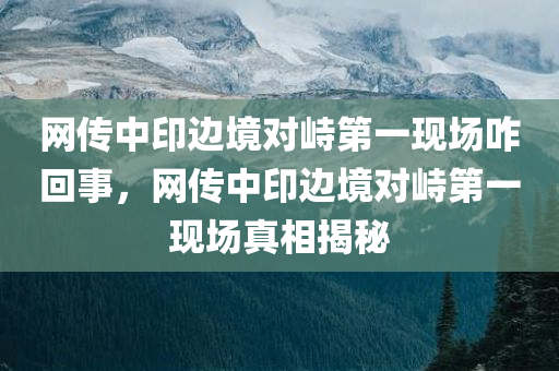 网传中印边境对峙第一现场咋回事，网传中印边境对峙第一现场真相揭秘