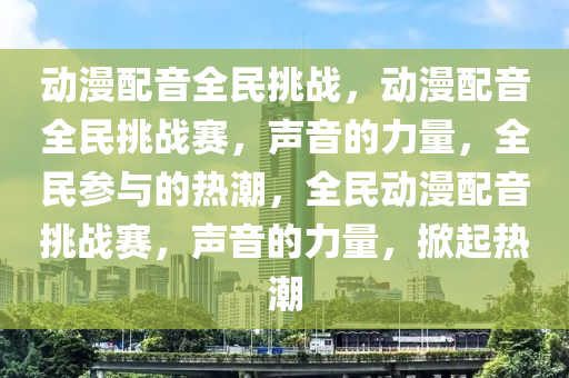 动漫配音全民挑战，动漫配音全民挑战赛，声音的力量，全民参与的热潮，全民动漫配音挑战赛，声音的力量，掀起热潮