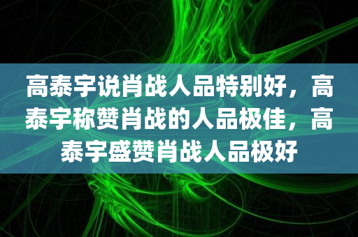 高泰宇说肖战人品特别好，高泰宇称赞肖战的人品极佳，高泰宇盛赞肖战人品极好