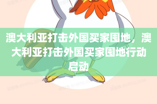 澳大利亚打击外国买家囤地，澳大利亚打击外国买家囤地行动启动，澳大利亚启动打击外国买家囤地行动