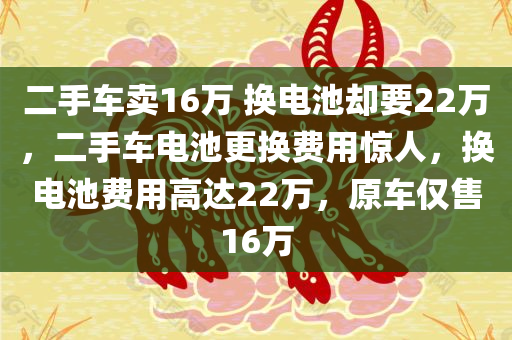 二手车卖16万 换电池却要22万，二手车电池更换费用惊人，换电池费用高达22万，原车仅售16万，二手车电池更换费用惊人，换电池费用高达22万，原车售价仅16万
