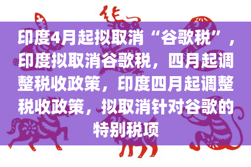 印度4月起拟取消“谷歌税”，印度拟取消谷歌税，四月起调整税收政策，印度四月起调整税收政策，拟取消针对谷歌的特别税项