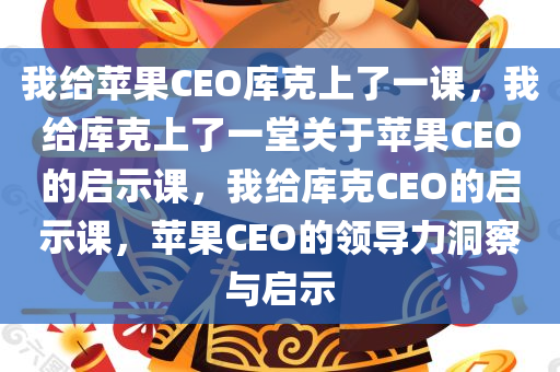 我给苹果CEO库克上了一课，我给库克上了一堂关于苹果CEO的启示课，我给库克CEO的启示课，苹果CEO的领导力洞察与启示