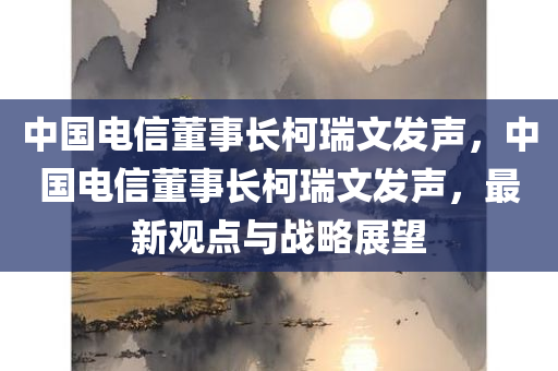 中国电信董事长柯瑞文发声，中国电信董事长柯瑞文发声，最新观点与战略展望