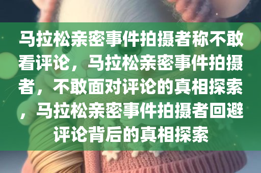 马拉松亲密事件拍摄者称不敢看评论，马拉松亲密事件拍摄者，不敢面对评论的真相探索，马拉松亲密事件拍摄者回避评论背后的真相探索