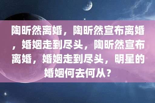 陶昕然离婚，陶昕然宣布离婚，婚姻走到尽头，陶昕然宣布离婚，婚姻走到尽头，明星的婚姻何去何从？