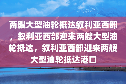 两艘大型油轮抵达叙利亚西部，叙利亚西部迎来两艘大型油轮抵达，叙利亚西部迎来两艘大型油轮抵达港口