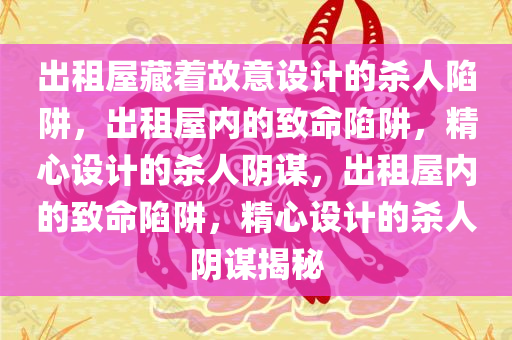 出租屋藏着故意设计的杀人陷阱，出租屋内的致命陷阱，精心设计的杀人阴谋，出租屋内的致命陷阱，精心设计的杀人阴谋揭秘
